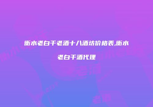 衡水老白干老酒十八酒坊价格表,衡水老白干酒代理