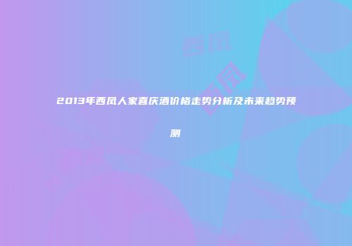 2013年西凤人家喜庆酒价格走势分析及未来趋势预测