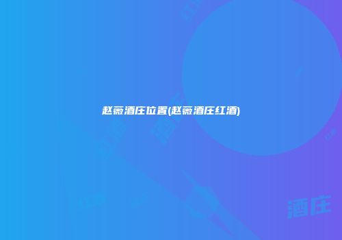 赵薇酒庄位置(赵薇酒庄红酒)