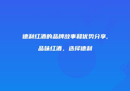 德利红酒的品牌故事和优势分享,品味红酒，选择德利