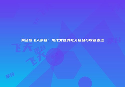 黄瓷瓶飞天茅台：现代女性的社交佳品与收藏首选