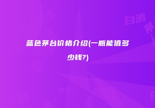 蓝色茅台价格介绍(一瓶能值多少钱?)