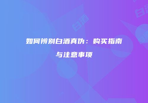 如何辨别白酒真伪：购买指南与注意事项