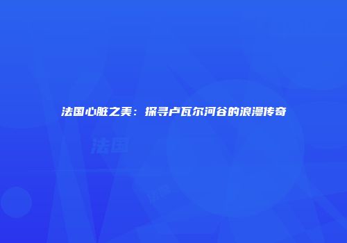 法国心脏之美：探寻卢瓦尔河谷的浪漫传奇
