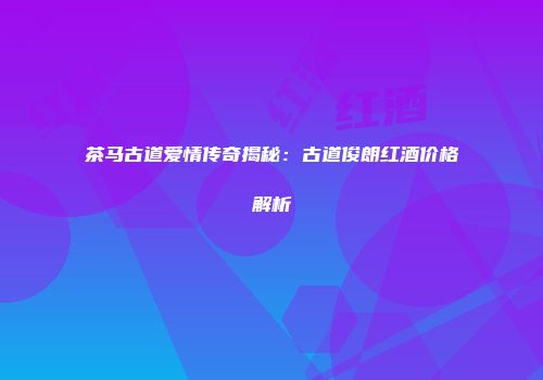茶马古道爱情传奇揭秘：古道俊朗红酒价格解析