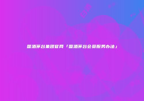 国酒茅台集团官网「国酒茅台会员服务办法」