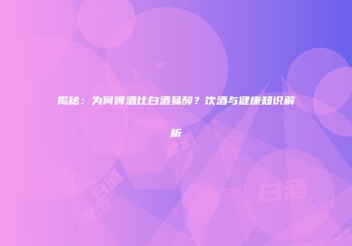 揭秘：为何啤酒比白酒易醉？饮酒与健康知识解析