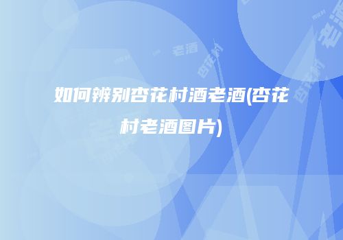如何辨别杏花村酒老酒(杏花村老酒图片)