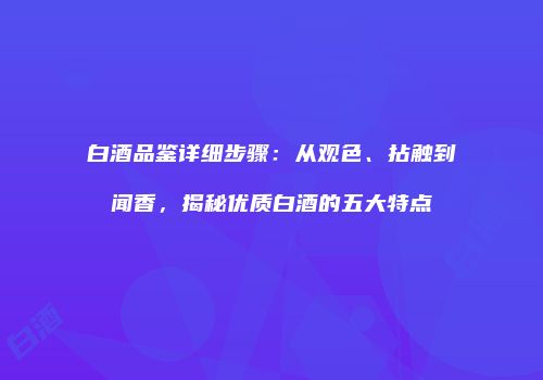 白酒品鉴详细步骤：从观色、拈触到闻香，揭秘优质白酒的五大特点