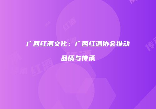 广西红酒文化：广西红酒协会推动品质与传承