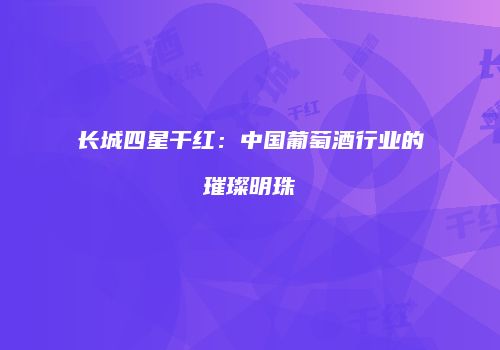 长城四星干红：中国葡萄酒行业的璀璨明珠