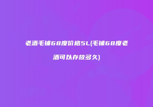 老酒毛铺68度价格5L(毛铺68度老酒可以存放多久)