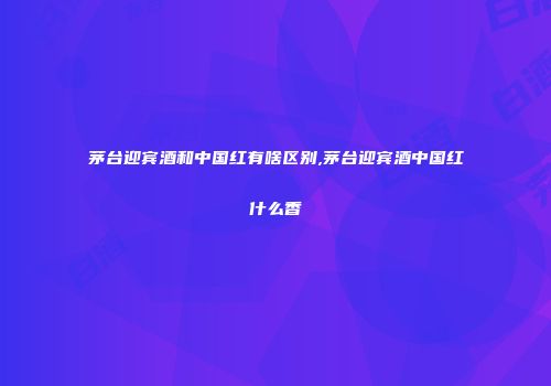 茅台迎宾酒和中国红有啥区别,茅台迎宾酒中国红什么香
