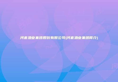 河套酒业集团股份有限公司(河套酒业集团简介)