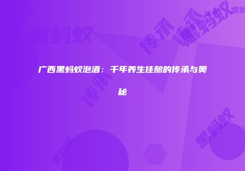 广西黑蚂蚁泡酒：千年养生佳酿的传承与奥秘