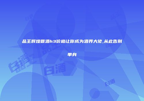 品王辉煌鼎酒h3价格让你成为酒界大佬,从此告别单身