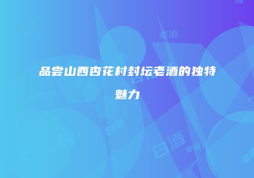 品尝山西杏花村封坛老酒的独特魅力