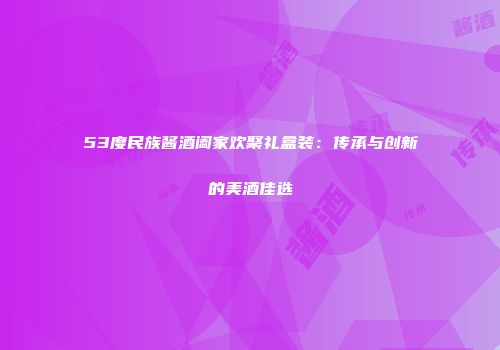 53度民族酱酒阖家欢聚礼盒装：传承与创新的美酒佳选