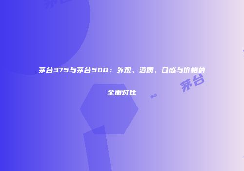 茅台375与茅台500：外观、酒质、口感与价格的全面对比