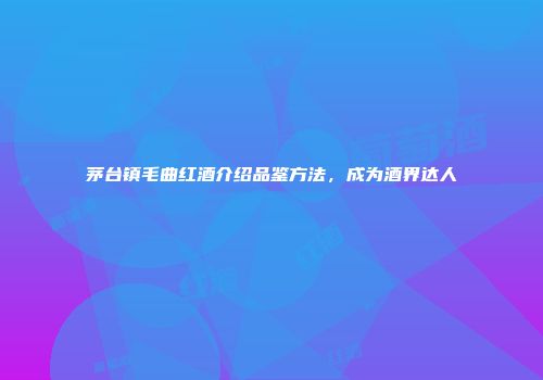 茅台镇毛曲红酒介绍品鉴方法，成为酒界达人
