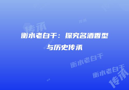 衡水老白干：探究名酒香型与历史传承