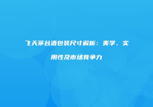 飞天茅台酒包装尺寸解析：美学、实用性及市场竞争力