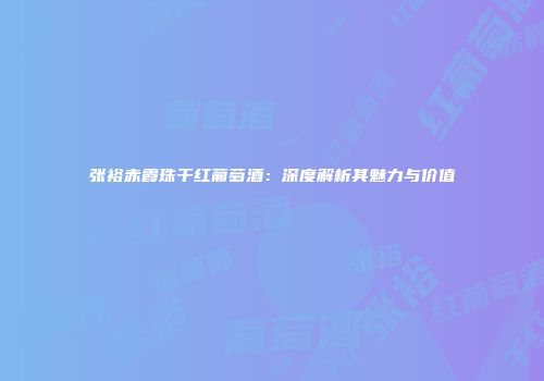 张裕赤霞珠干红葡萄酒：深度解析其魅力与价值