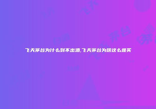 飞天茅台为什么到不出酒,飞天茅台为啥这么难买
