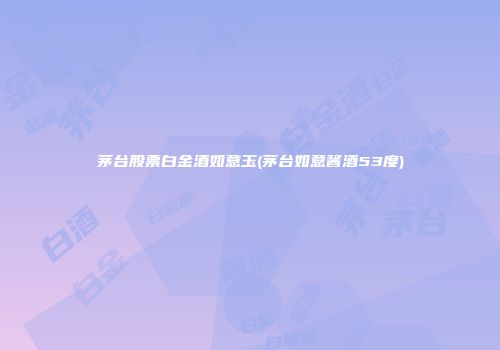 茅台股票白金酒如意玉(茅台如意酱酒53度)