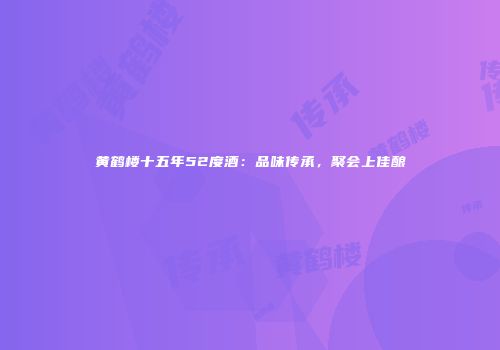 黄鹤楼十五年52度酒：品味传承，聚会上佳酿