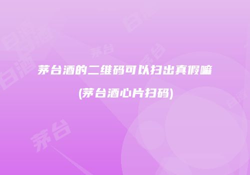 茅台酒的二维码可以扫出真假嘛(茅台酒心片扫码)
