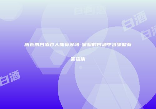 酿造的白酒对人体有害吗-家酿的白酒中含哪些有害物质