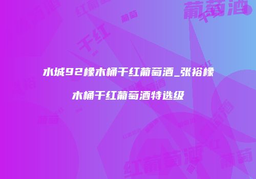 水城92橡木桶干红葡萄酒_张裕橡木桶干红葡萄酒特选级
