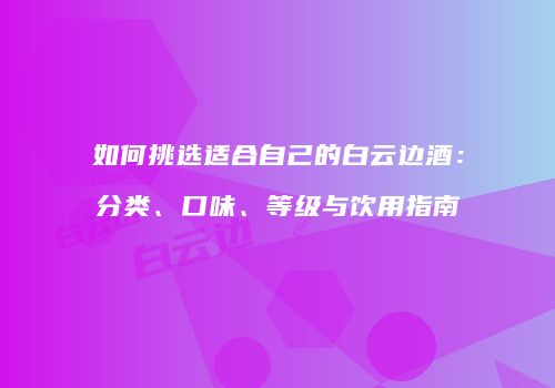 如何挑选适合自己的白云边酒：分类、口味、等级与饮用指南