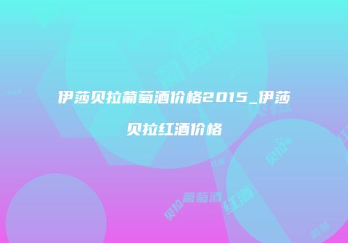 伊莎贝拉葡萄酒价格2015_伊莎贝拉红酒价格