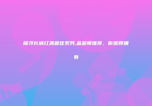 探寻长城红酒最佳系列,品鉴师推荐，你值得拥有
