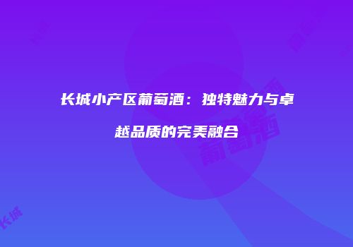 长城小产区葡萄酒：独特魅力与卓越品质的完美融合