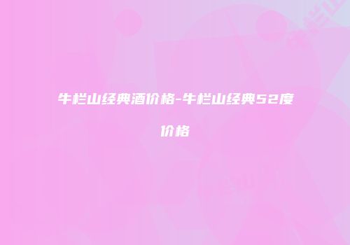 牛栏山经典酒价格-牛栏山经典52度价格