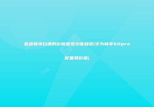 蓝色畅享白酒的价格是多少谁知道(华为畅享60pro配置和价格)