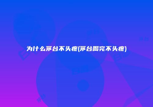 为什么茅台不头疼(茅台喝完不头疼)
