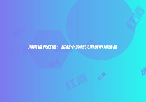 湖南通天红酒：崛起中的新兴消费市场佳品