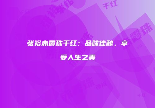 张裕赤霞珠干红：品味佳酿，享受人生之美