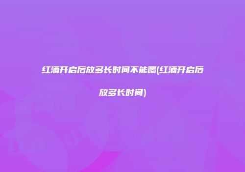 红酒开启后放多长时间不能喝(红酒开启后放多长时间)