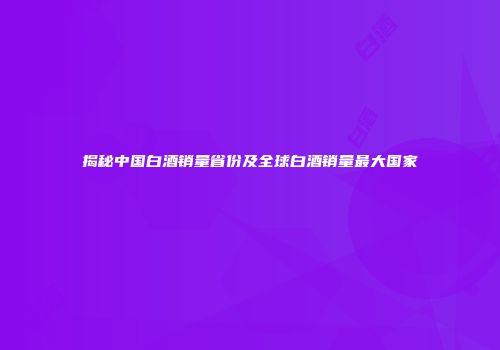 揭秘中国白酒销量省份及全球白酒销量最大国家