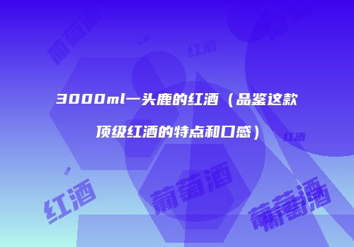 3000ml一头鹿的红酒（品鉴这款顶级红酒的特点和口感）