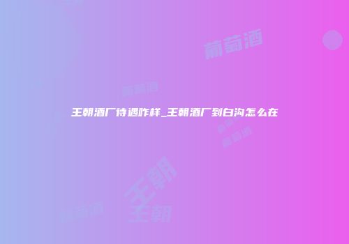 王朝酒厂待遇咋样_王朝酒厂到白沟怎么在