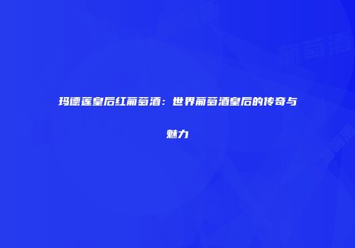 玛德莲皇后红葡萄酒：世界葡萄酒皇后的传奇与魅力