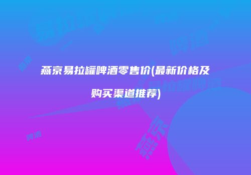 燕京易拉罐啤酒零售价(最新价格及购买渠道推荐)