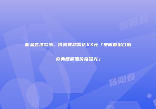 想品尝这款酒，价格竟然高达XX元「景阳春出口酒样典藏版酒价格曝光」