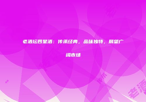 老酒坛四星酒：传承经典，品味独特，展望广阔市场